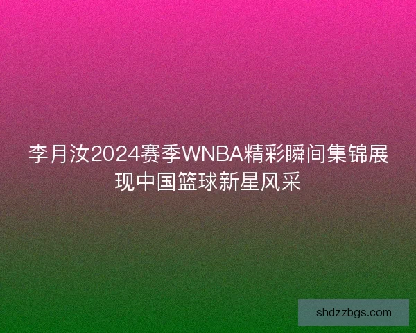 李月汝2024赛季WNBA精彩瞬间集锦展现中国篮球新星风采