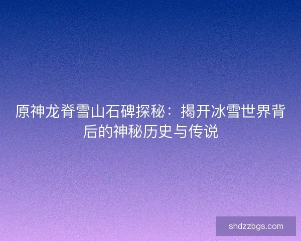 原神龙脊雪山石碑探秘：揭开冰雪世界背后的神秘历史与传说
