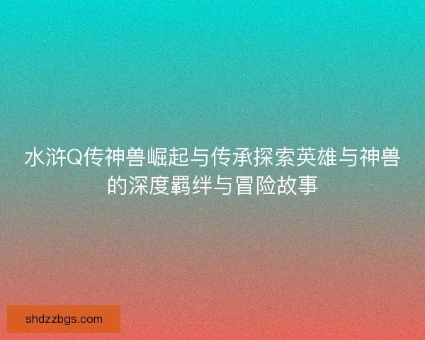 水浒Q传神兽崛起与传承探索英雄与神兽的深度羁绊与冒险故事