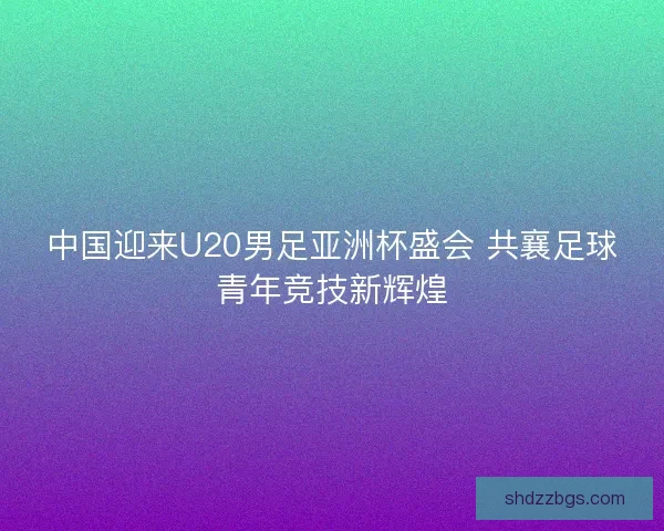 中国迎来U20男足亚洲杯盛会 共襄足球青年竞技新辉煌