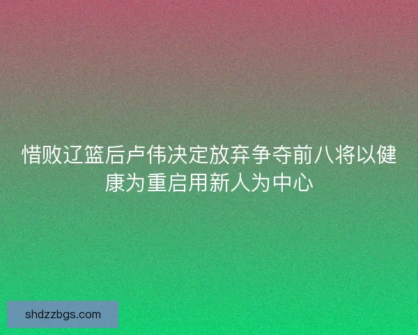 惜败辽篮后卢伟决定放弃争夺前八将以健康为重启用新人为中心