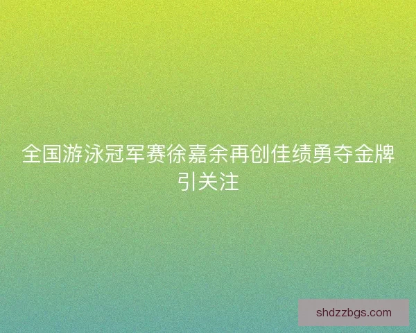 全国游泳冠军赛徐嘉余再创佳绩勇夺金牌引关注