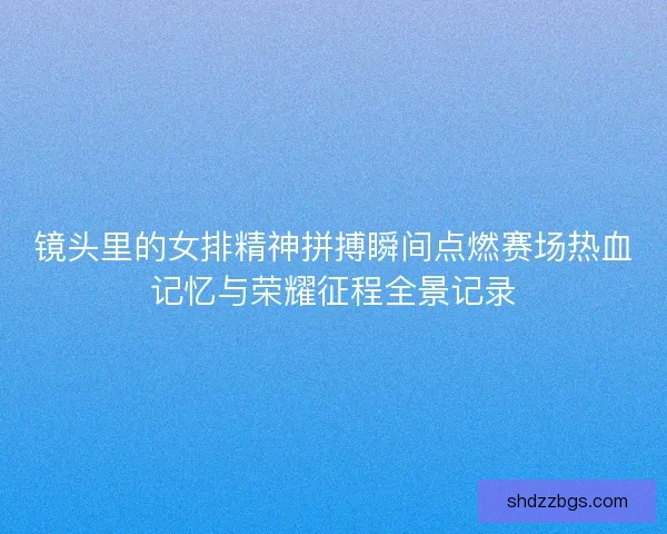 镜头里的女排精神拼搏瞬间点燃赛场热血记忆与荣耀征程全景记录
