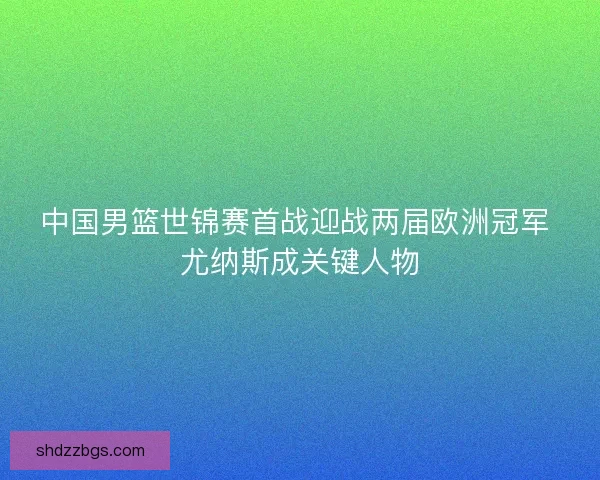 中国男篮世锦赛首战迎战两届欧洲冠军 尤纳斯成关键人物