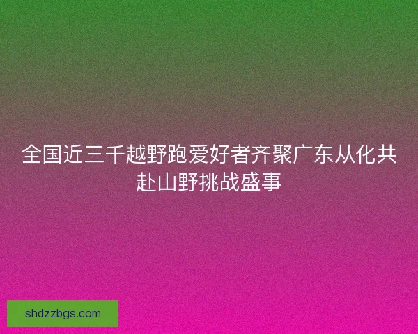 全国近三千越野跑爱好者齐聚广东从化共赴山野挑战盛事
